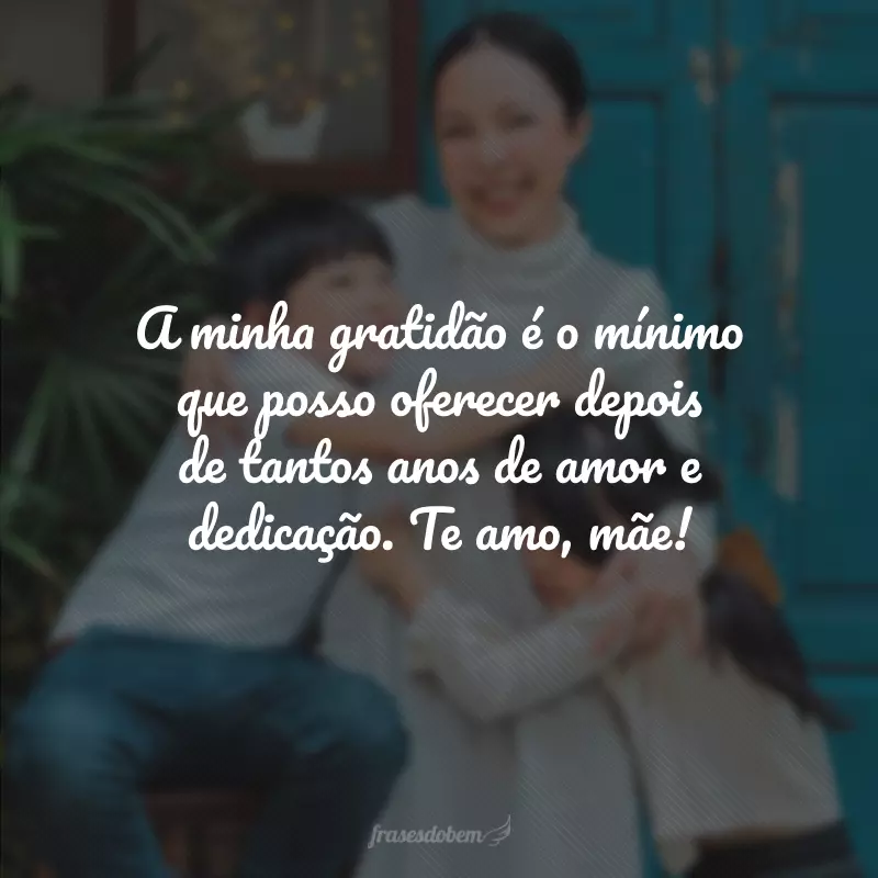 A minha gratidão é o mínimo que posso oferecer depois de tantos anos de amor e dedicação. Te amo, mãe!