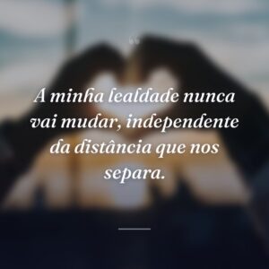 A minha lealdade nunca vai mudar, independente da distância que nos separa.