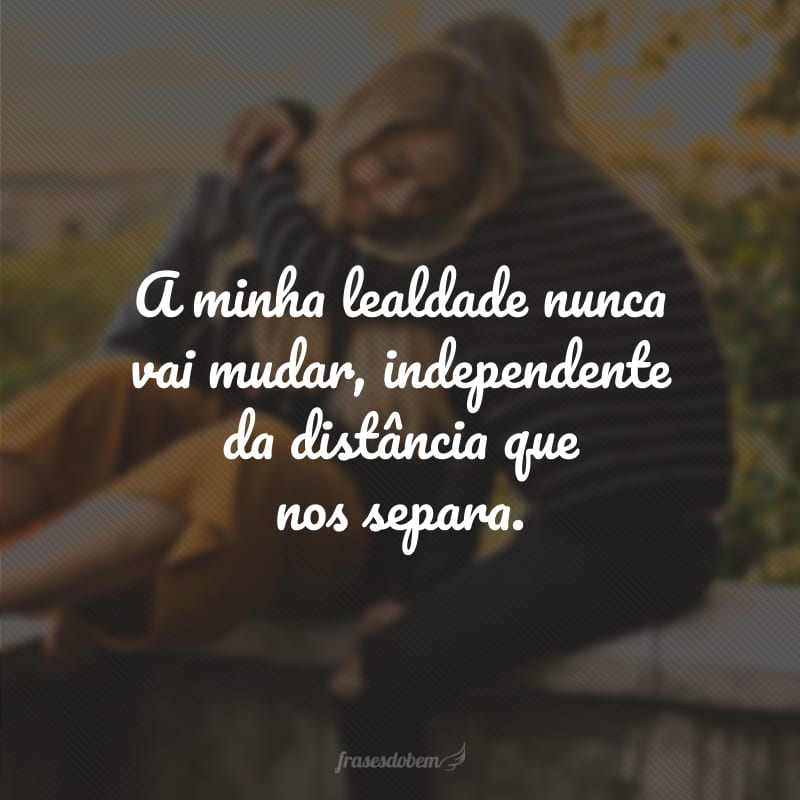 A minha lealdade nunca vai mudar, independente da distância que nos separa.