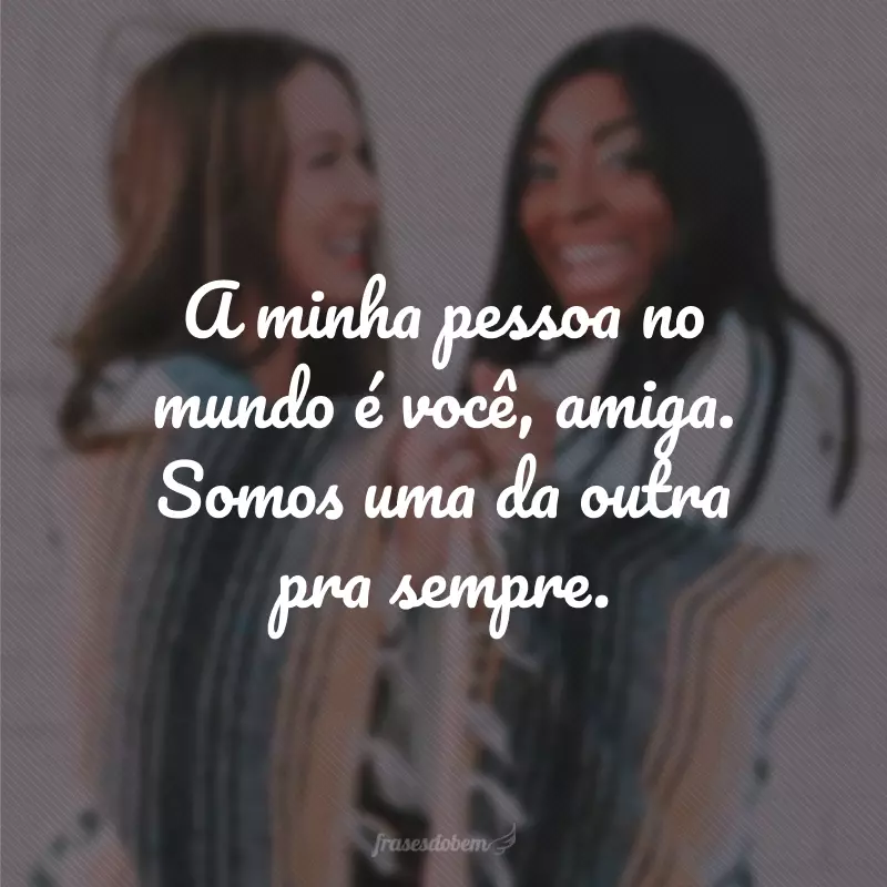 A minha pessoa no mundo é você, amiga. Somos uma da outra pra sempre.