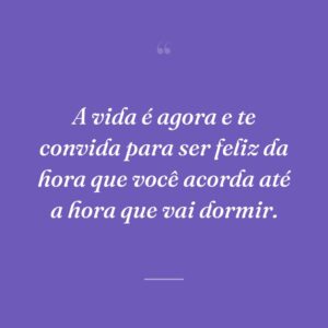 A vida é agora e te convida para ser feliz da hora que você acorda até a hora que vai dormir.