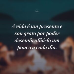 A vida é um presente e sou grato por poder desembrulhá-lo um pouco a cada dia.