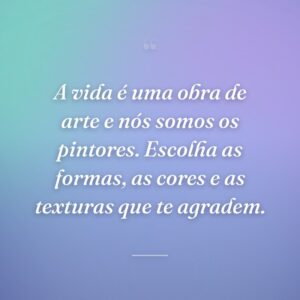 A vida é uma obra de arte e nós somos os pintores. Escolha as formas, as cores e as texturas que te agradem.