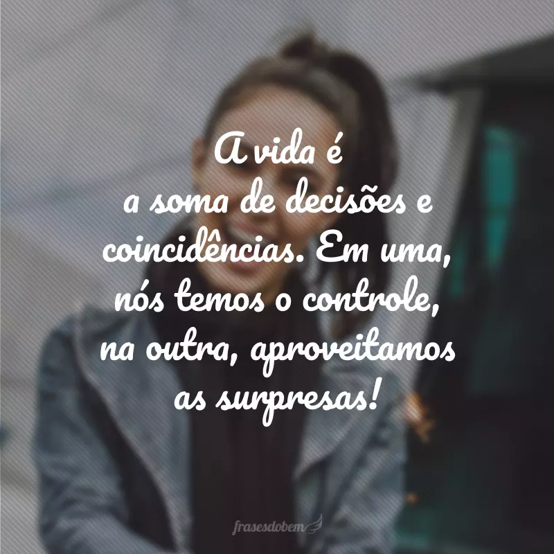 A vida é a soma de decisões e coincidências. Em uma, nós temos o controle, na outra, aproveitamos as surpresas!