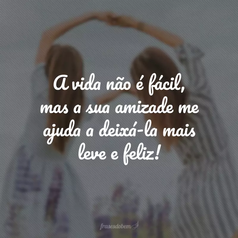 A vida não é fácil, mas a sua amizade me ajuda a deixá-la mais leve e feliz!