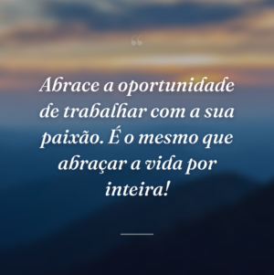 Abrace a oportunidade de trabalhar com a sua paixão. É o mesmo que abraçar a vida por inteira!