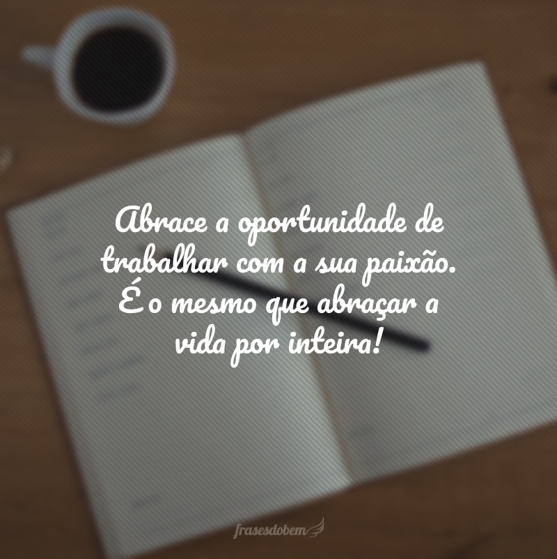 Abrace a oportunidade de trabalhar com a sua paixão. É o mesmo que abraçar a vida por inteira!