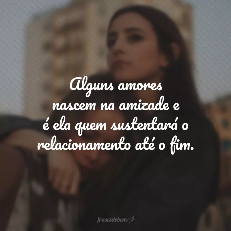 Alguns amores nascem na amizade e é ela quem sustentará o relacionamento até o fim.