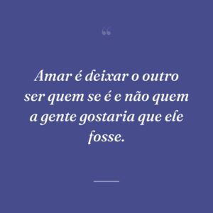 Amar é deixar o outro ser quem se é e não quem a gente gostaria que ele fosse.