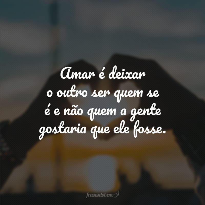 Amar é deixar o outro ser quem se é e não quem a gente gostaria que ele fosse.