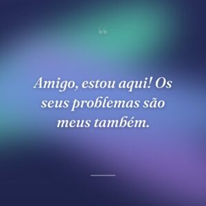 Amigo, estou aqui! Os seus problemas são meus também.