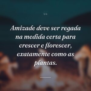 Amizade deve ser regada na medida certa para crescer e florescer, exatamente como as plantas.