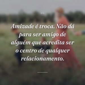 Amizade é troca. Não dá para ser amigo de alguém que acredita ser o centro de qualquer relacionamento.