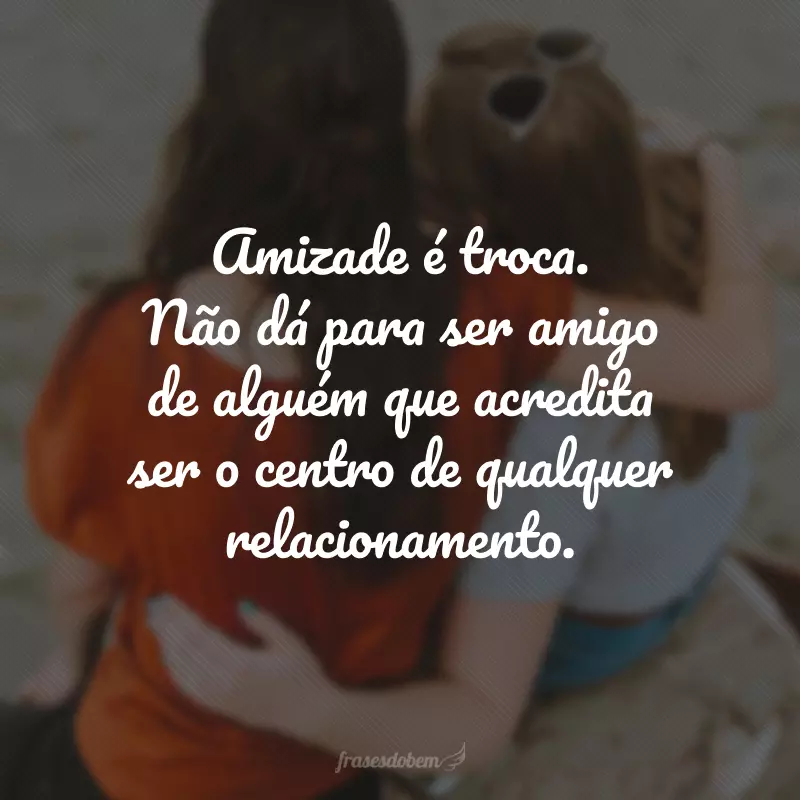 Amizade é troca. Não dá para ser amigo de alguém que acredita ser o centro de qualquer relacionamento.