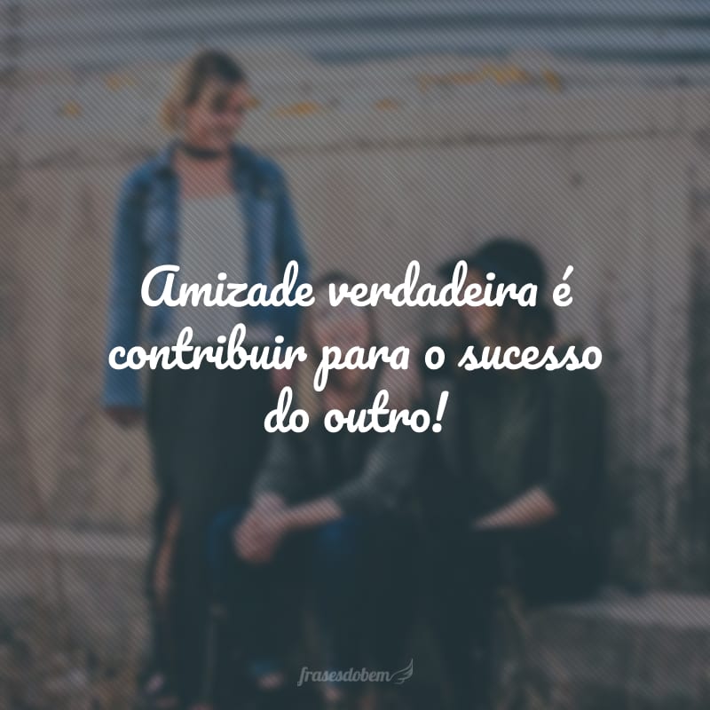 Amizade verdadeira é contribuir para o sucesso do outro!