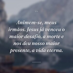 Animem-se, meus irmãos. Jesus já venceu o maior desafio, a morte e nos deu nosso maior presente, a vida eterna.