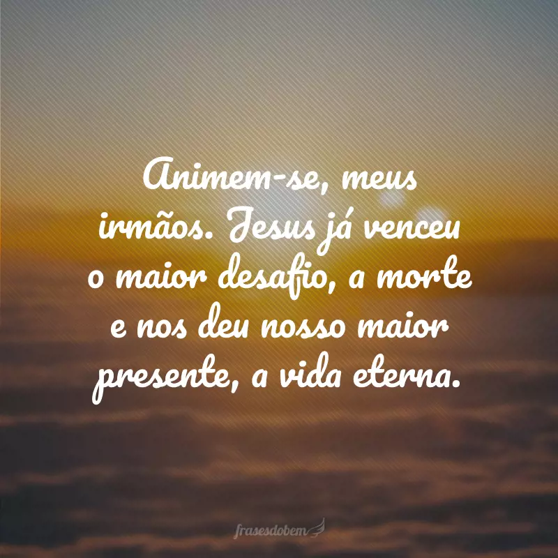 Animem-se, meus irmãos. Jesus já venceu o maior desafio, a morte e nos deu nosso maior presente, a vida eterna. 
