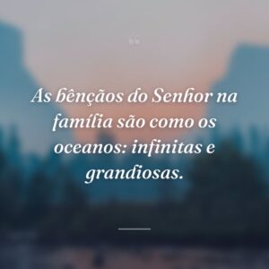As bênçãos do Senhor na família são como os oceanos: infinitas e grandiosas.