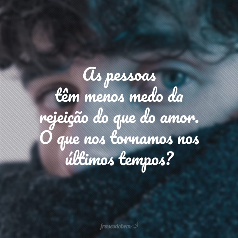 As pessoas têm menos medo da rejeição do que do amor. O que nos tornamos nos últimos tempos?