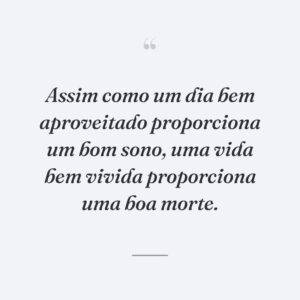 Assim como um dia bem aproveitado proporciona um bom sono, uma vida bem vivida proporciona uma boa morte.