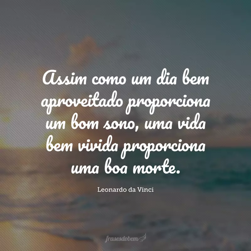 Assim como um dia bem aproveitado proporciona um bom sono, uma vida bem vivida proporciona uma boa morte.