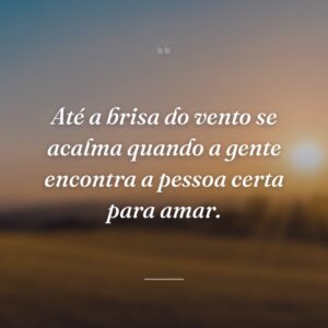 Até a brisa do vento se acalma quando a gente encontra a pessoa certa para amar.