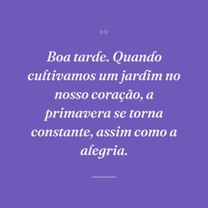 Boa tarde. Quando cultivamos um jardim no nosso coração, a primavera se torna constante, assim como a alegria.