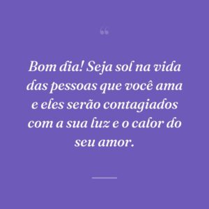 Bom dia! Seja sol na vida das pessoas que você ama e eles serão contagiados com a sua luz e o calor do seu amor.