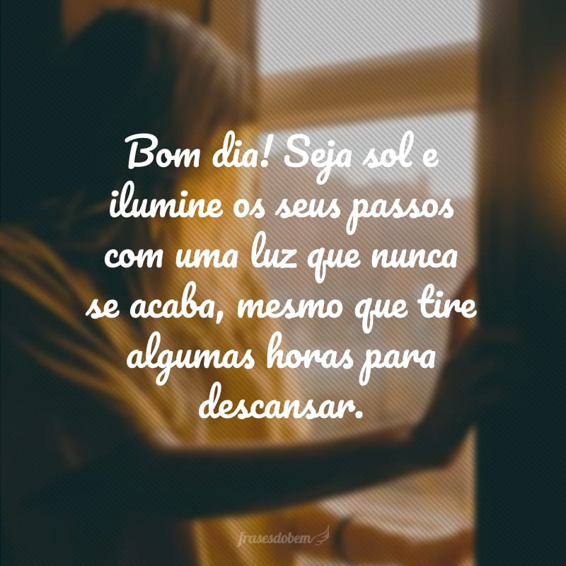 Bom dia! Seja sol e ilumine os seus passos com uma luz que nunca se acaba, mesmo que tire algumas horas para descansar.