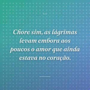 Chore sim, as lágrimas levam embora aos poucos o amor que ainda estava no coração.