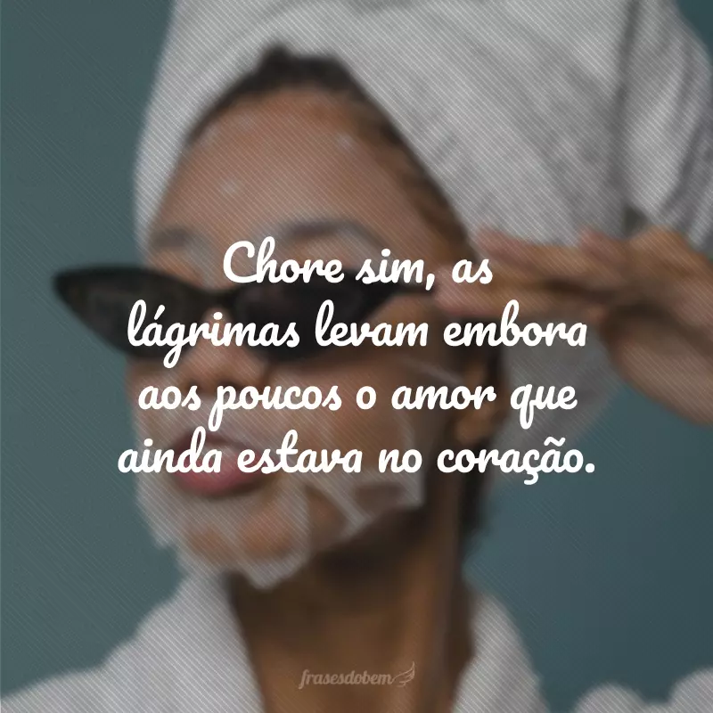 Chore sim, as lágrimas levam embora aos poucos o amor que ainda estava no coração.