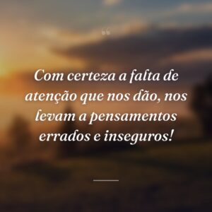Com certeza a falta de atenção que nos dão, nos levam a pensamentos errados e inseguros!