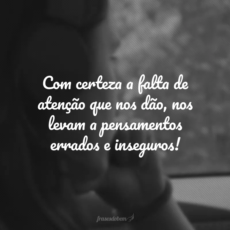 Com certeza a falta de atenção que nos dão, nos levam a pensamentos errados e inseguros!