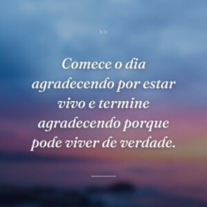 Comece o dia agradecendo por estar vivo e termine agradecendo porque pode viver de verdade.