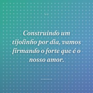 Construindo um tijolinho por dia, vamos firmando o forte que é o nosso amor.