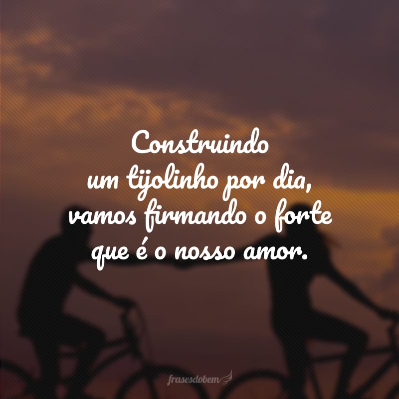 Construindo um tijolinho por dia, vamos firmando o forte que é o nosso amor.