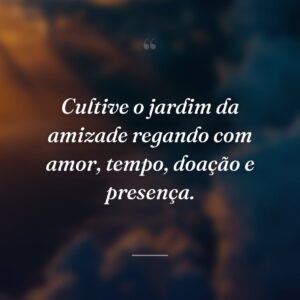 Cultive o jardim da amizade regando com amor, tempo, doação e presença.