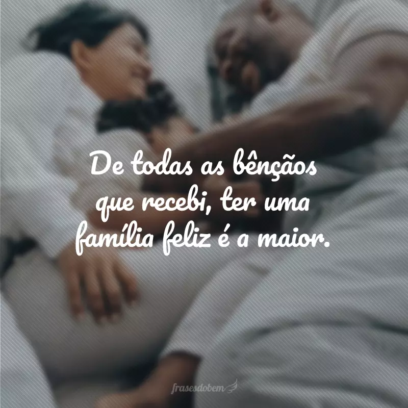 De todas as bênçãos que recebi, ter uma família feliz é a maior.