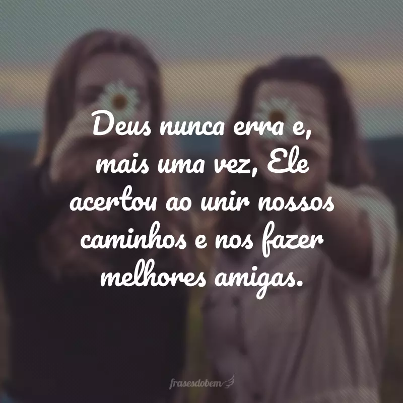 Deus nunca erra e, mais uma vez, Ele acertou ao unir nossos caminhos e nos fazer melhores amigas.