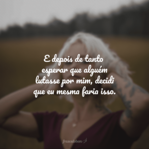 E depois de tanto esperar que alguém lutasse por mim, decidi que eu mesma faria isso.