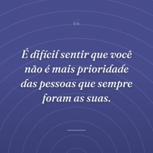 É difícil sentir que você não é mais prioridade das pessoas que sempre foram as suas.
