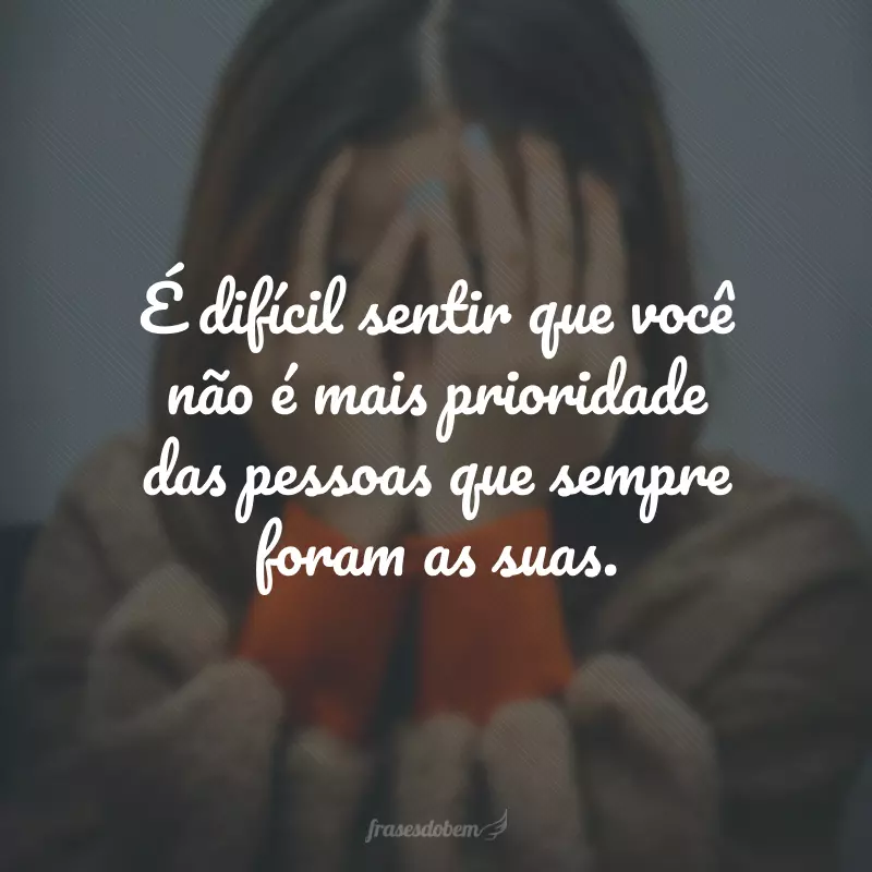 É difícil sentir que você não é mais prioridade das pessoas que sempre foram as suas.