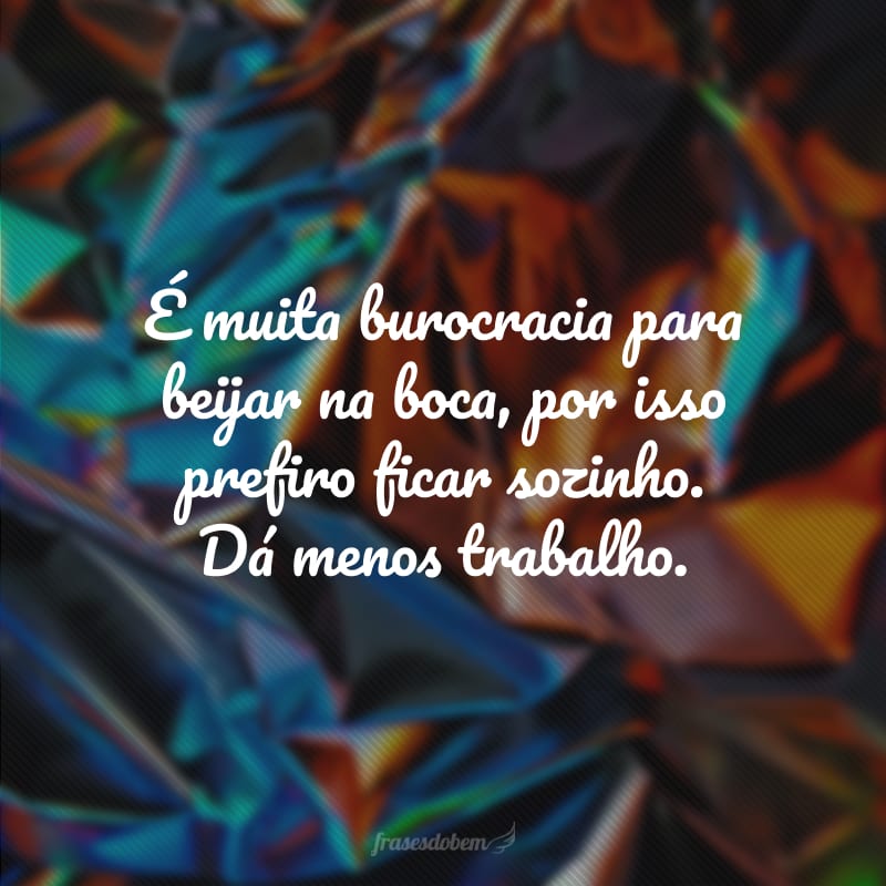 É muita burocracia para beijar na boca, por isso prefiro ficar sozinho. Dá menos trabalho.