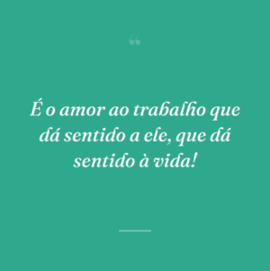 É o amor ao trabalho que dá sentido a ele, que dá sentido à vida!