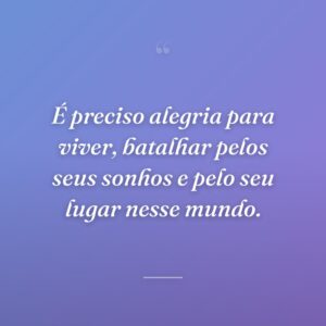 É preciso alegria para viver, batalhar pelos seus sonhos e pelo seu lugar nesse mundo.