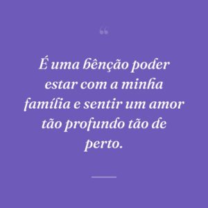É uma bênção poder estar com a minha família e sentir um amor tão profundo tão de perto.