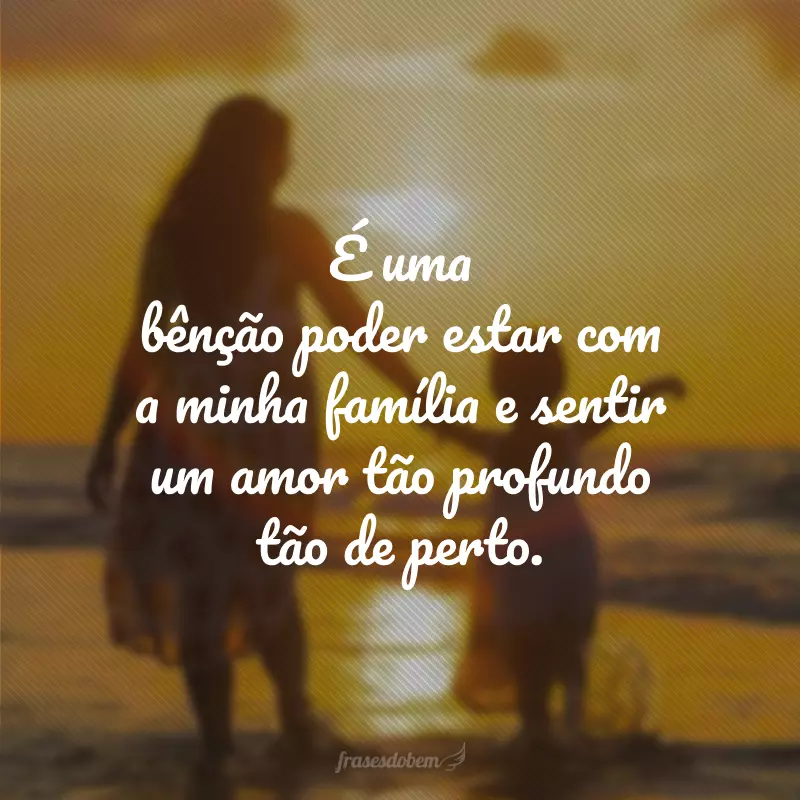 É uma bênção poder estar com a minha família e sentir um amor tão profundo tão de perto.