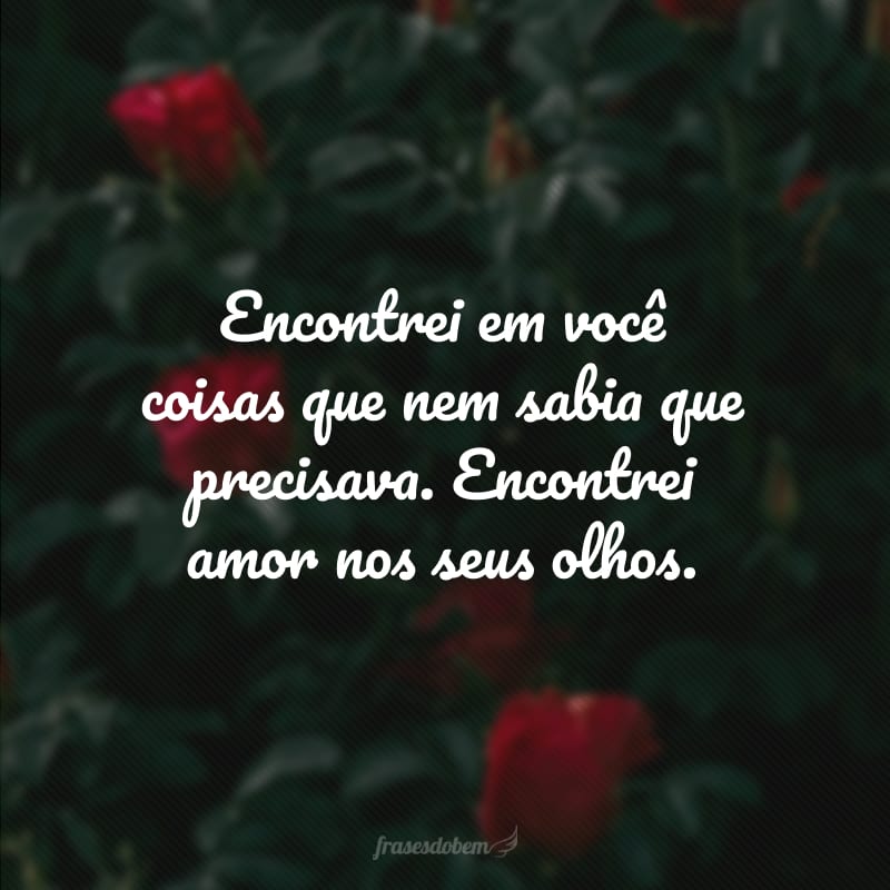 Encontrei em você coisas que nem sabia que precisava. Encontrei amor nos seus olhos.