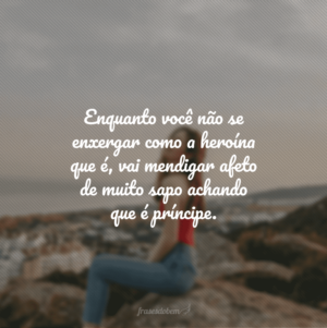 Enquanto você não se enxergar como a heroína que é, vai mendigar afeto de muito sapo achando que é príncipe.