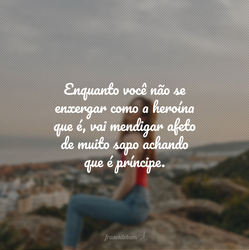 Enquanto você não se enxergar como a heroína que é, vai mendigar afeto de muito sapo achando que é príncipe. 